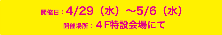 開催日：4/29（水）〜5/6（水）開催場所：4F特設会場にて