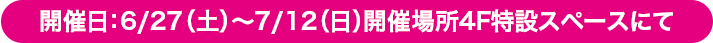 開催日：6/27（土）〜7/12（日）開催場所4F特設スペースにて
